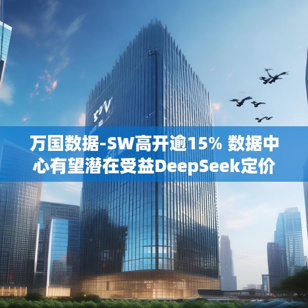 万国数据-SW高开逾15% 数据中心有望潜在受益DeepSeek定价优势