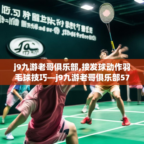 j9九游老哥俱乐部,接发球动作羽毛球技巧—j9九游老哥俱乐部575.a451b452c455fgy.462bnbn