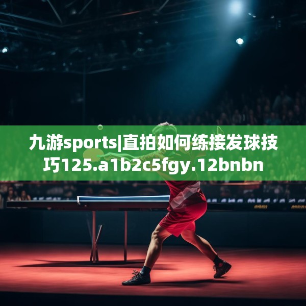 九游sports|直拍如何练接发球技巧125.a1b2c5fgy.12bnbn