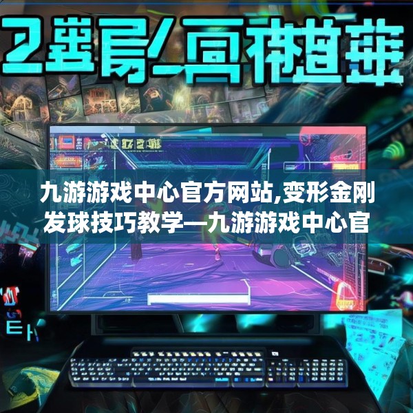 九游游戏中心官方网站,变形金刚发球技巧教学—九游游戏中心官方网站211.a87b88c91fgy.98poiy