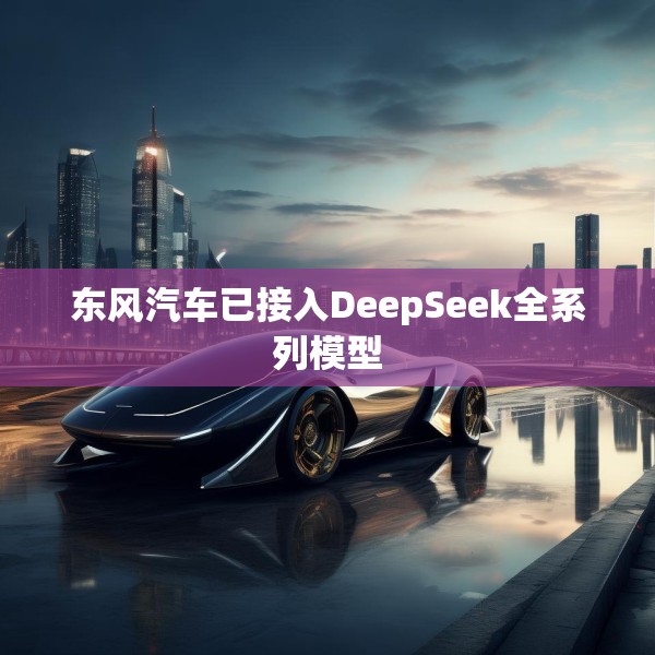 东风汽车已接入DeepSeek全系列模型