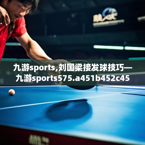 九游sports,刘国梁接发球技巧—九游sports575.a451b452c455fgy.462bnbn