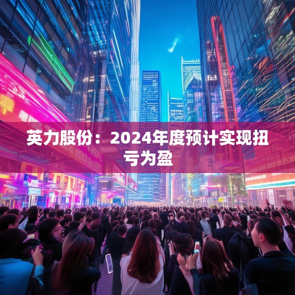 英力股份：2024年度预计实现扭亏为盈