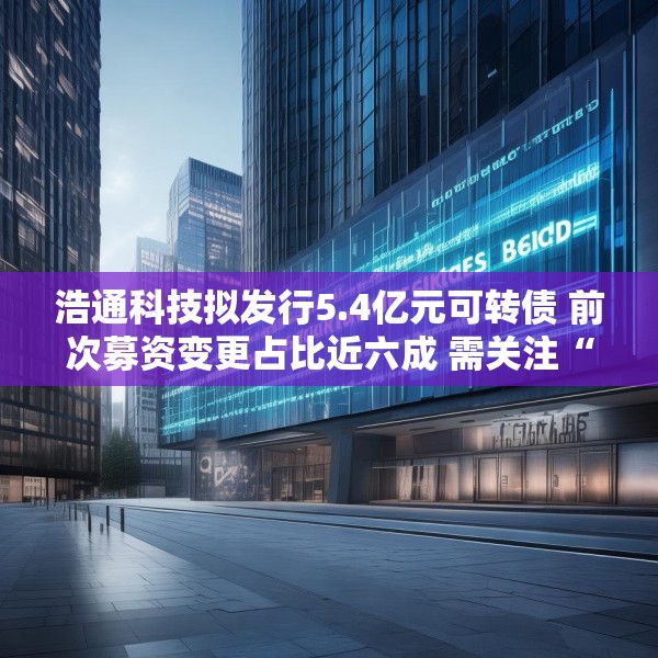 浩通科技拟发行5.4亿元可转债 前次募资变更占比近六成 需关注“募资-变更-再募资”的循环怪圈