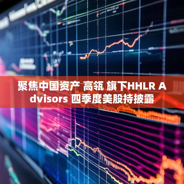 聚焦中国资产 高瓴 旗下HHLR Advisors 四季度美股持披露