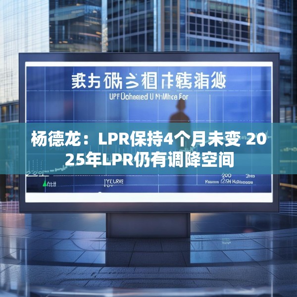 杨德龙：LPR保持4个月未变 2025年LPR仍有调降空间