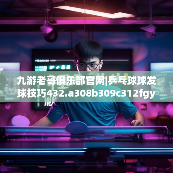 九游老哥俱乐部官网|乒乓球球发球技巧432.a308b309c312fgy.319nbn