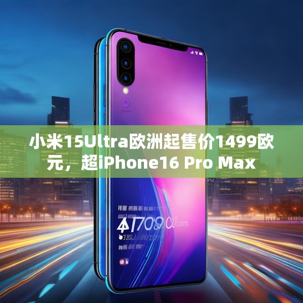 小米15Ultra欧洲起售价1499欧元，超iPhone16 Pro Max