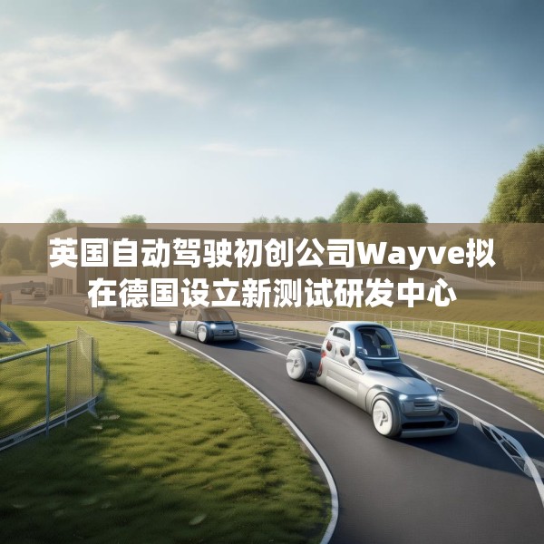 英国自动驾驶初创公司Wayve拟在德国设立新测试研发中心