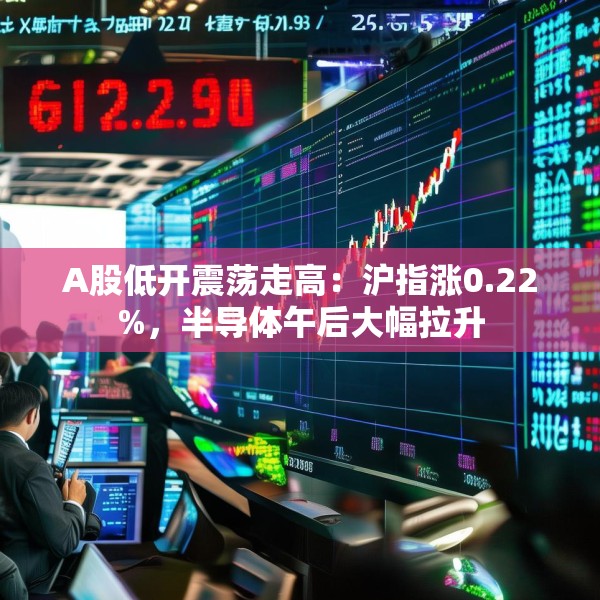 A股低开震荡走高：沪指涨0.22%，半导体午后大幅拉升