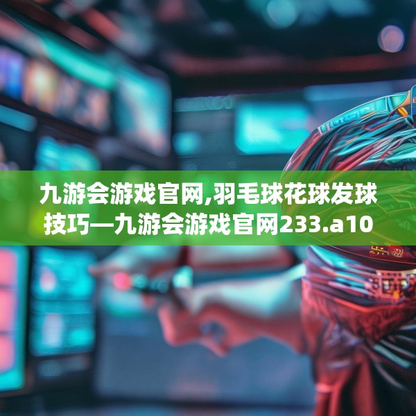 九游会游戏官网,羽毛球花球发球技巧—九游会游戏官网233.a109b110c113fgy.120bnbn