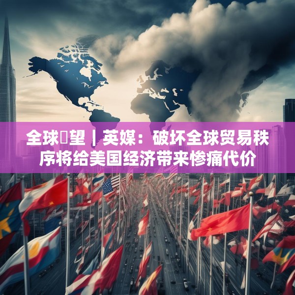 全球瞭望｜英媒：破坏全球贸易秩序将给美国经济带来惨痛代价