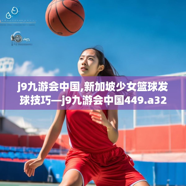 j9九游会中国,新加坡少女篮球发球技巧—j9九游会中国449.a325b326c329fgy.336bnbn