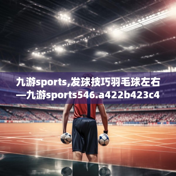 九游sports,发球技巧羽毛球左右—九游sports546.a422b423c426fgy.433dsfds