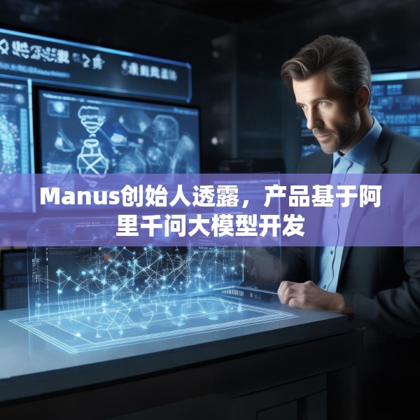 Manus创始人透露，产品基于阿里千问大模型开发