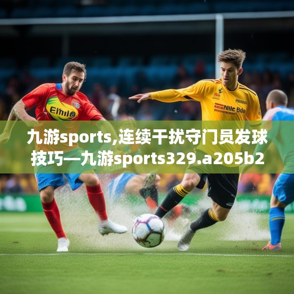 九游sports,连续干扰守门员发球技巧—九游sports329.a205b206c209fgy.216fds