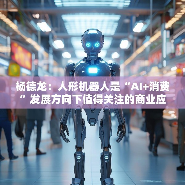 杨德龙：人形机器人是“AI+消费”发展方向下值得关注的商业应用