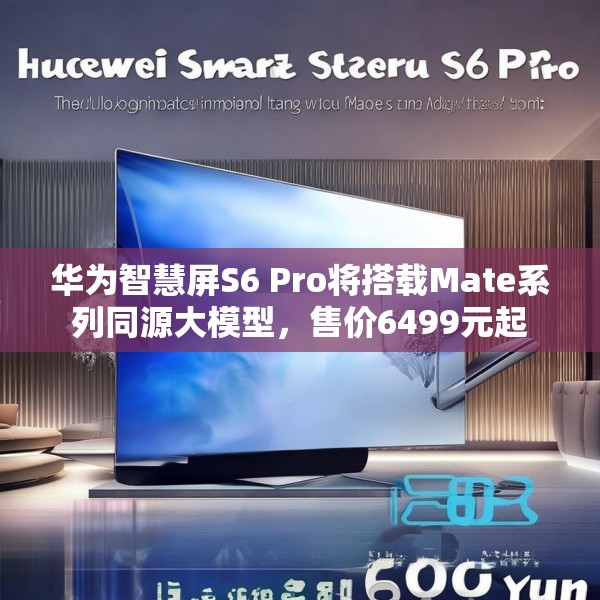 华为智慧屏S6 Pro将搭载Mate系列同源大模型，售价6499元起