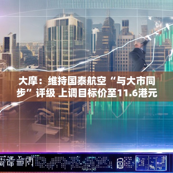 大摩：维持国泰航空“与大市同步”评级 上调目标价至11.6港元