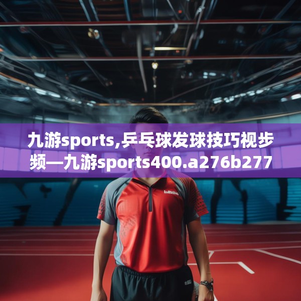 九游sports,乒乓球发球技巧视步频—九游sports400.a276b277c280fgy.287htyj