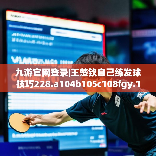 九游官网登录|王楚钦自己练发球技巧228.a104b105c108fgy.115lkjl