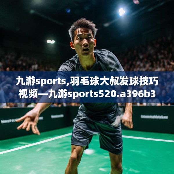 九游sports,羽毛球大叔发球技巧视频—九游sports520.a396b397c400fgy.407dewqe