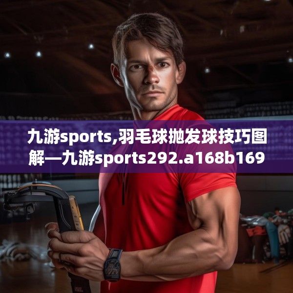 九游sports,羽毛球抛发球技巧图解—九游sports292.a168b169c172fgy.179htyj