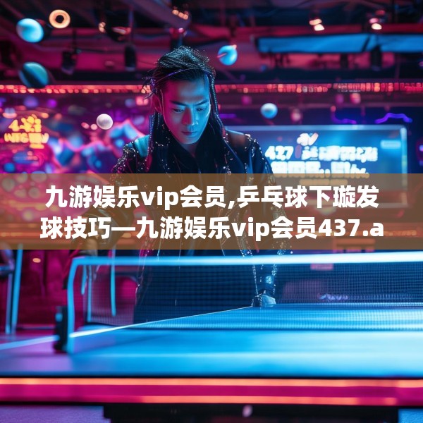 九游娱乐vip会员,乒乓球下璇发球技巧—九游娱乐vip会员437.a313b314c317fgy.324fds