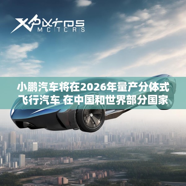 小鹏汽车将在2026年量产分体式飞行汽车 在中国和世界部分国家开始销售